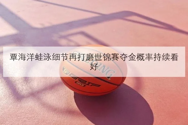 覃海洋蛙泳细节再打磨世锦赛夺金概率持续看好